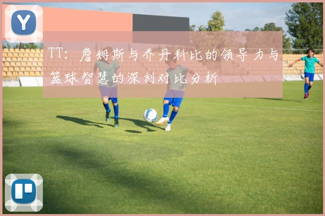 TT：詹姆斯与乔丹科比的领导力与篮球智慧的深刻对比分析