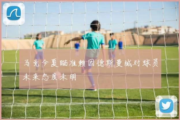 马竞今夏瞄准赖因德斯曼城对球员未来态度未明