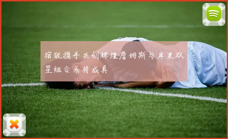 宿敌携手共创辉煌詹姆斯与库里双星组合或将成真