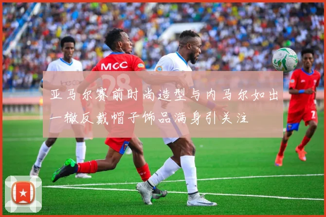 亚马尔赛前时尚造型与内马尔如出一辙反戴帽子饰品满身引关注