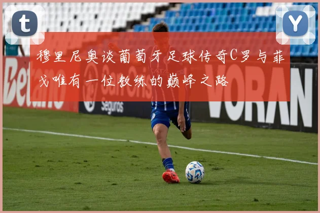 穆里尼奥谈葡萄牙足球传奇C罗与菲戈唯有一位教练的巅峰之路