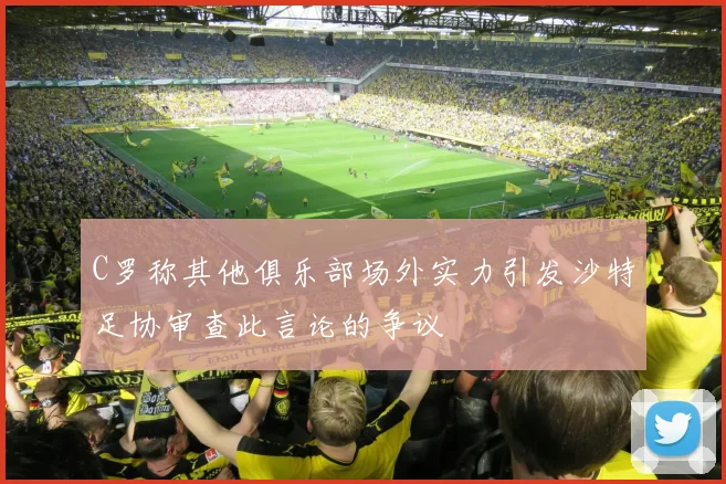 C罗称其他俱乐部场外实力引发沙特足协审查此言论的争议