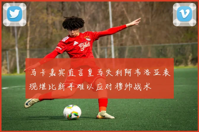 马卡嘉宾直言皇马失利阿韦洛亚表现堪比新手难以应对穆帅战术