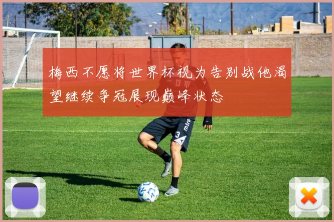 梅西不愿将世界杯视为告别战他渴望继续争冠展现巅峰状态