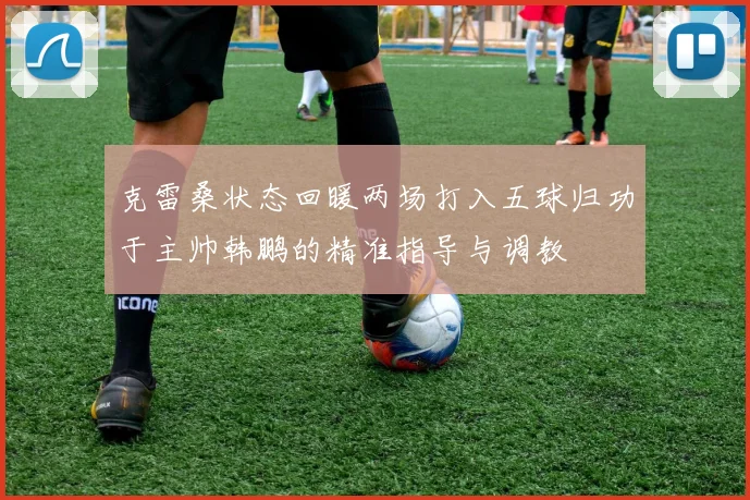 克雷桑状态回暖两场打入五球归功于主帅韩鹏的精准指导与调教