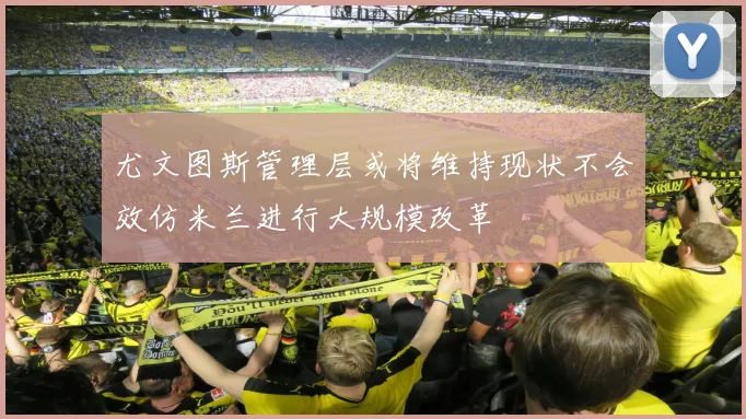 尤文图斯管理层或将维持现状不会效仿米兰进行大规模改革