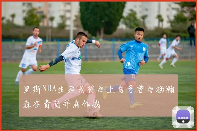 里斯NBA生涯或将画上句号曾与杨瀚森在青岛并肩作战