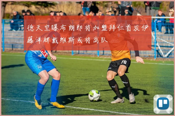 德天空曝布朗即将加盟拜仁首发伊藤洋辉戴维斯或将离队