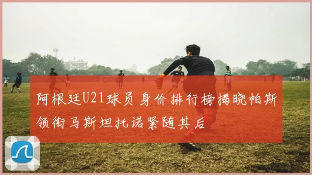 阿根廷U21球员身价排行榜揭晓帕斯领衔马斯坦托诺紧随其后