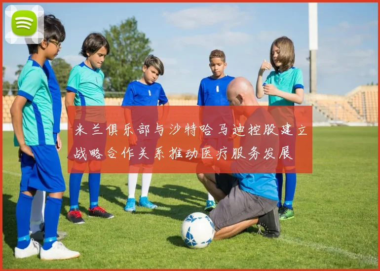 米兰俱乐部与沙特哈马迪控股建立战略合作关系推动医疗服务发展
