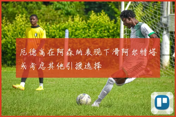 厄德高在阿森纳表现下滑阿尔特塔或考虑其他引援选择
