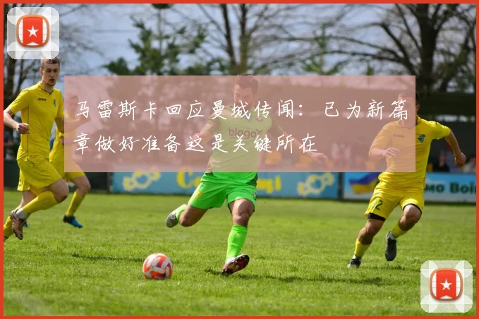 马雷斯卡回应曼城传闻：已为新篇章做好准备这是关键所在