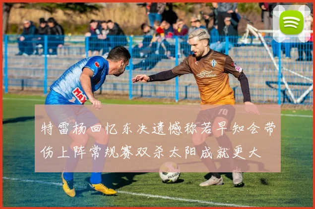特雷杨回忆东决遗憾称若早知会带伤上阵常规赛双杀太阳成就更大