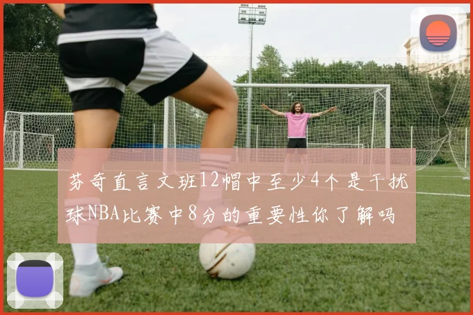 芬奇直言文班12帽中至少4个是干扰球NBA比赛中8分的重要性你了解吗