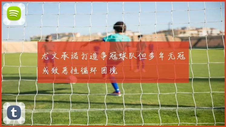 尤文承诺打造争冠球队但多年无冠或致恶性循环困境