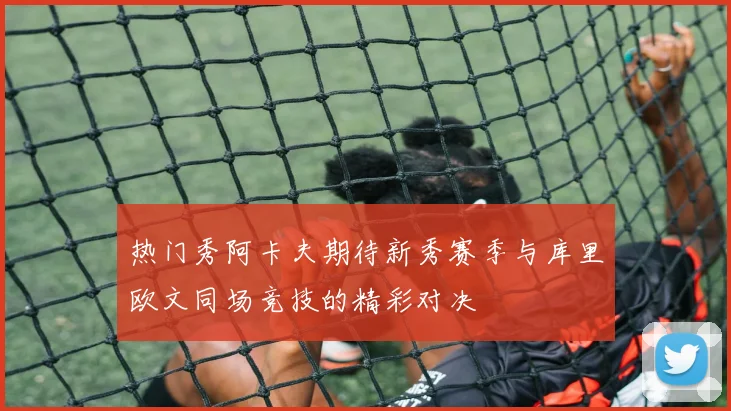 热门秀阿卡夫期待新秀赛季与库里欧文同场竞技的精彩对决
