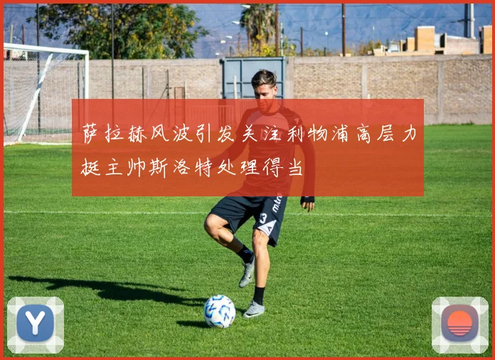 萨拉赫风波引发关注利物浦高层力挺主帅斯洛特处理得当