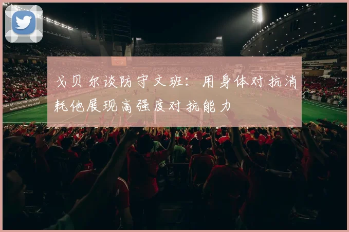 戈贝尔谈防守文班：用身体对抗消耗他展现高强度对抗能力