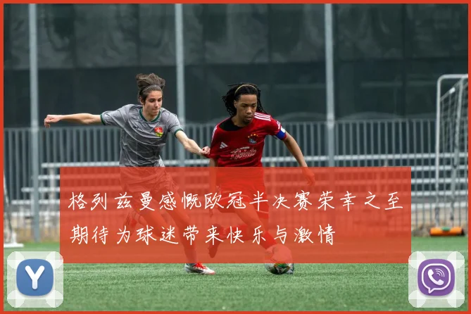 格列兹曼感慨欧冠半决赛荣幸之至期待为球迷带来快乐与激情