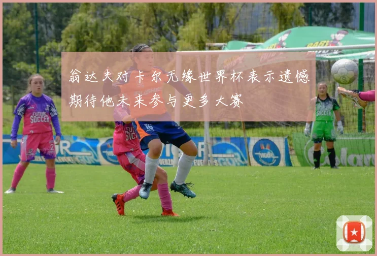 翁达夫对卡尔无缘世界杯表示遗憾期待他未来参与更多大赛