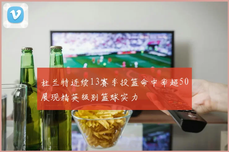 杜兰特连续13赛季投篮命中率超50展现精英级别篮球实力