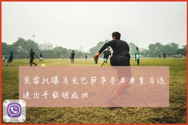 莫雷托曝马竞巴萨争夺库库皇马迅速出手截胡成功