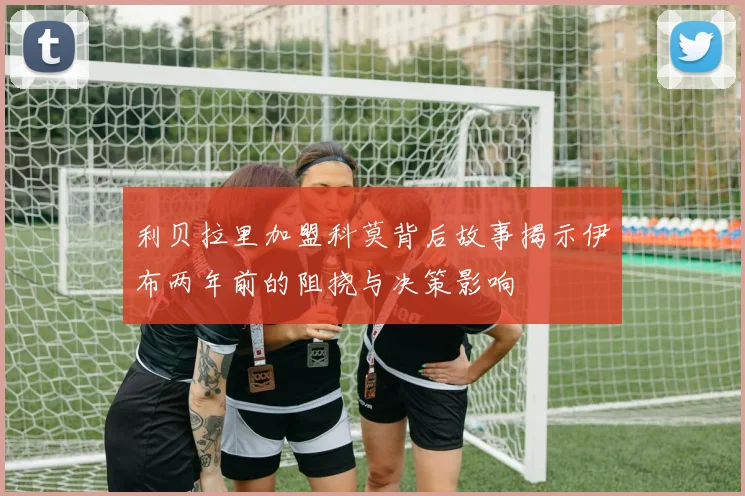 利贝拉里加盟科莫背后故事揭示伊布两年前的阻挠与决策影响
