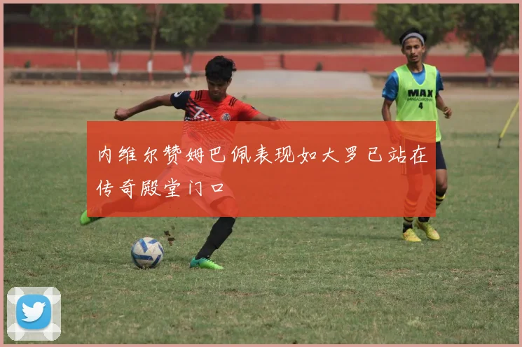 内维尔赞姆巴佩表现如大罗已站在传奇殿堂门口