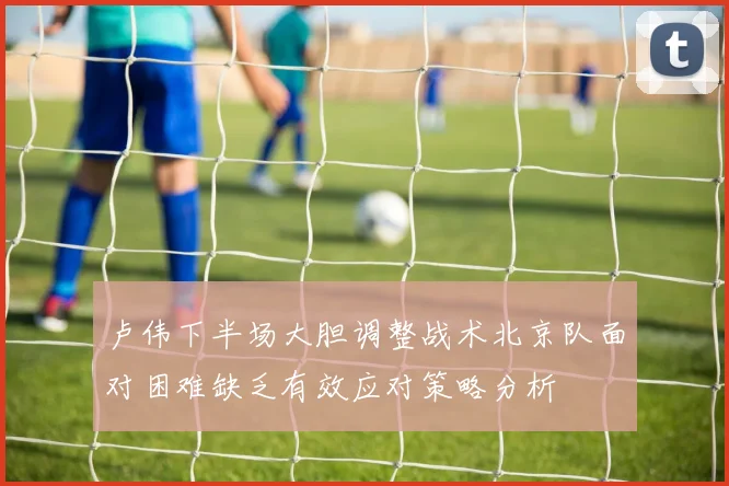 卢伟下半场大胆调整战术北京队面对困难缺乏有效应对策略分析