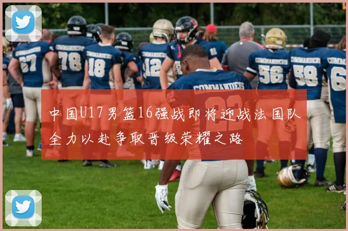 中国U17男篮16强战即将迎战法国队全力以赴争取晋级荣耀之路