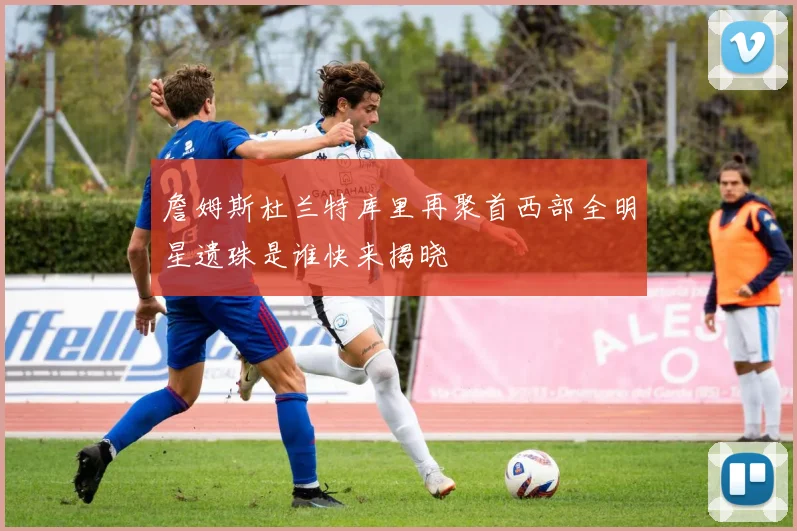 詹姆斯杜兰特库里再聚首西部全明星遗珠是谁快来揭晓