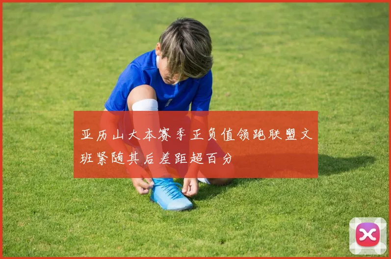 亚历山大本赛季正负值领跑联盟文班紧随其后差距超百分