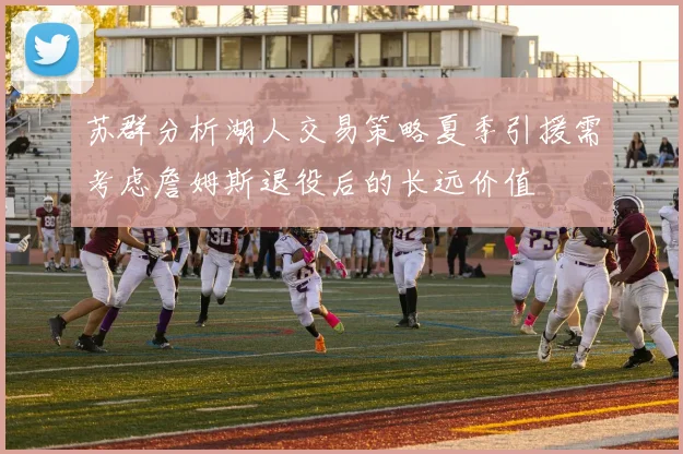 苏群分析湖人交易策略夏季引援需考虑詹姆斯退役后的长远价值