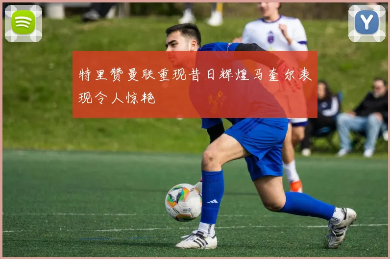 特里赞曼联重现昔日辉煌马奎尔表现令人惊艳