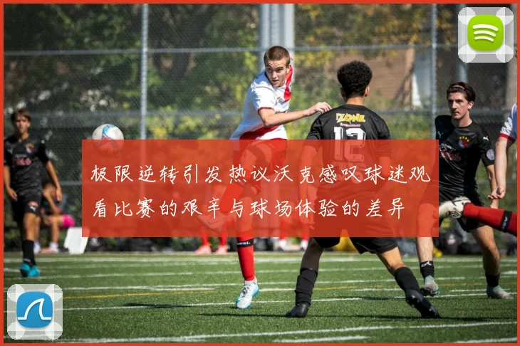 极限逆转引发热议沃克感叹球迷观看比赛的艰辛与球场体验的差异