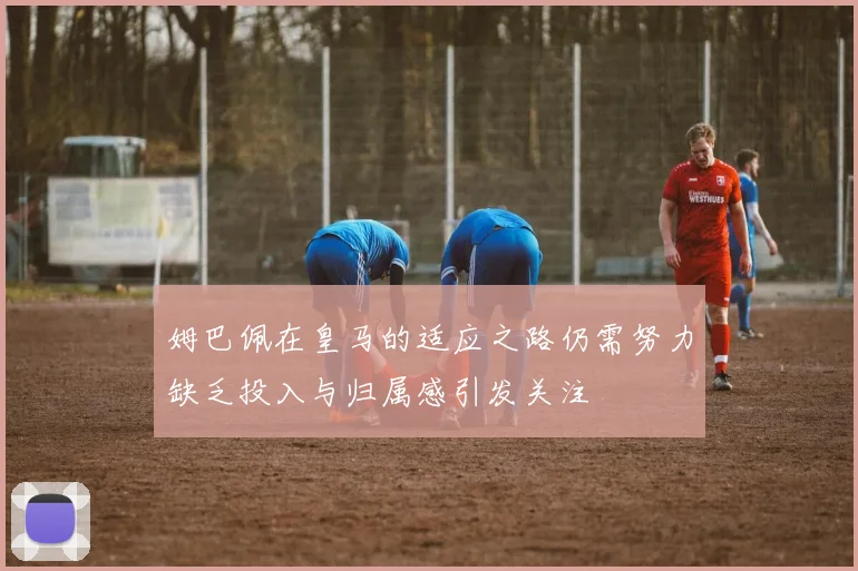 姆巴佩在皇马的适应之路仍需努力缺乏投入与归属感引发关注