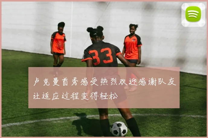 卢克曼首秀感受热烈欢迎感谢队友让适应过程变得轻松