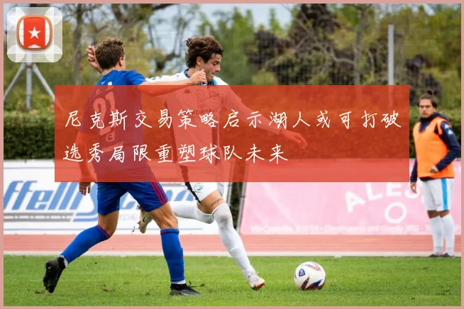 尼克斯交易策略启示湖人或可打破选秀局限重塑球队未来